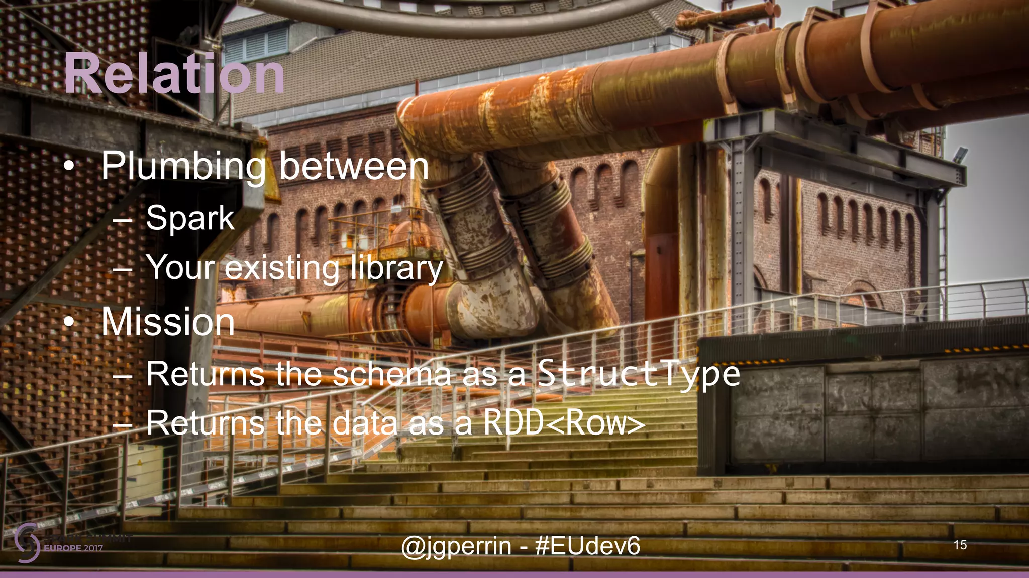 Relation • Plumbing between – Spark – Your existing library • Mission – Returns the schema as a StructType – Returns the data as a RDD<Row> 15@jgperrin - #EUdev6 