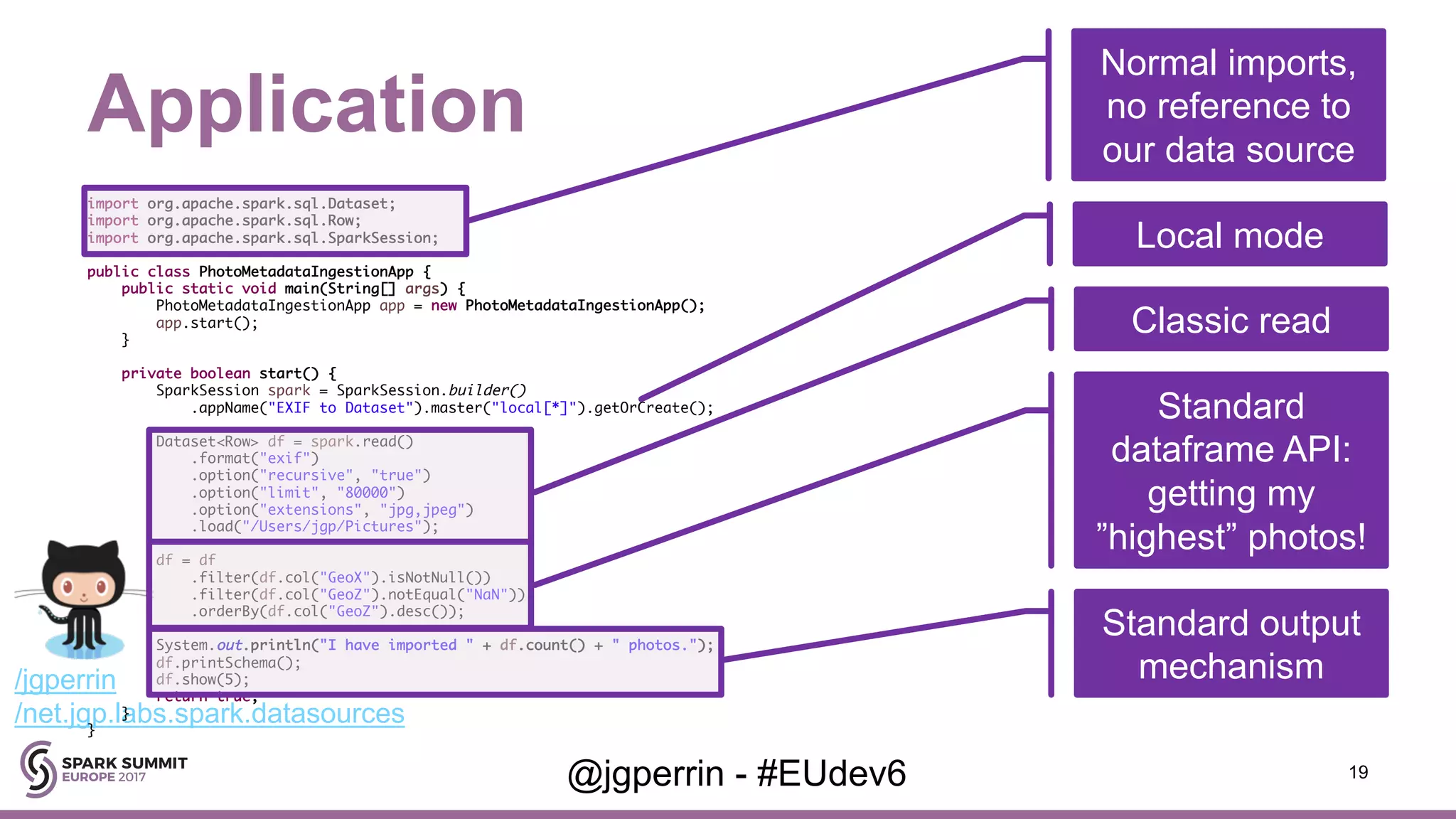 /jgperrin /net.jgp.labs.spark.datasources Application 19@jgperrin - #EUdev6 import org.apache.spark.sql.Dataset; import org.apache.spark.sql.Row; import org.apache.spark.sql.SparkSession; public class PhotoMetadataIngestionApp { public static void main(String[] args) { PhotoMetadataIngestionApp app = new PhotoMetadataIngestionApp(); app.start(); } private boolean start() { SparkSession spark = SparkSession.builder() .appName("EXIF to Dataset").master("local[*]").getOrCreate(); Dataset<Row> df = spark.read() .format("exif") .option("recursive", "true") .option("limit", "80000") .option("extensions", "jpg,jpeg") .load("/Users/jgp/Pictures"); df = df .filter(df.col("GeoX").isNotNull()) .filter(df.col("GeoZ").notEqual("NaN")) .orderBy(df.col("GeoZ").desc()); System.out.println("I have imported " + df.count() + " photos."); df.printSchema(); df.show(5); return true; } } Normal imports, no reference to our data source Local mode Classic read Standard dataframe API: getting my ”highest” photos! Standard output mechanism 