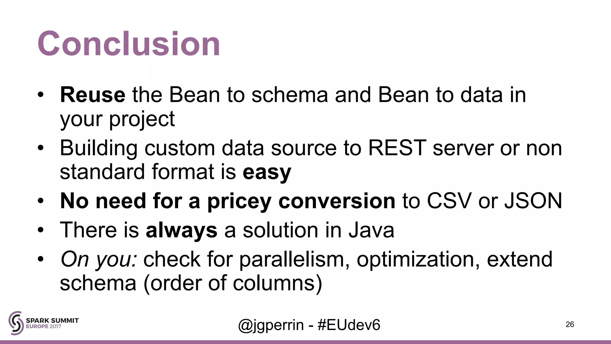 Conclusion • Reuse the Bean to schema and Bean to data in your project • Building custom data source to REST server or non standard format is easy • No need for a pricey conversion to CSV or JSON • There is always a solution in Java • On you: check for parallelism, optimization, extend schema (order of columns) 26@jgperrin - #EUdev6 