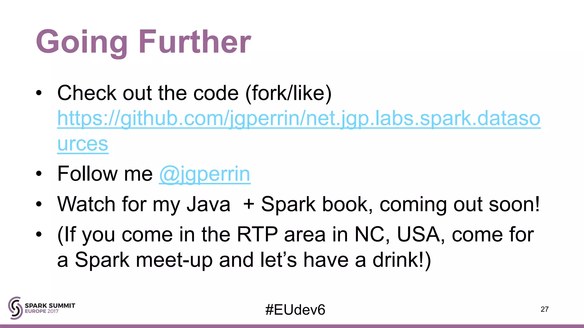 Going Further • Check out the code (fork/like) https://github.com/jgperrin/net.jgp.labs.spark.dataso urces • Follow me @jgperrin • Watch for my Java + Spark book, coming out soon! • (If you come in the RTP area in NC, USA, come for a Spark meet-up and let’s have a drink!) 27#EUdev6 