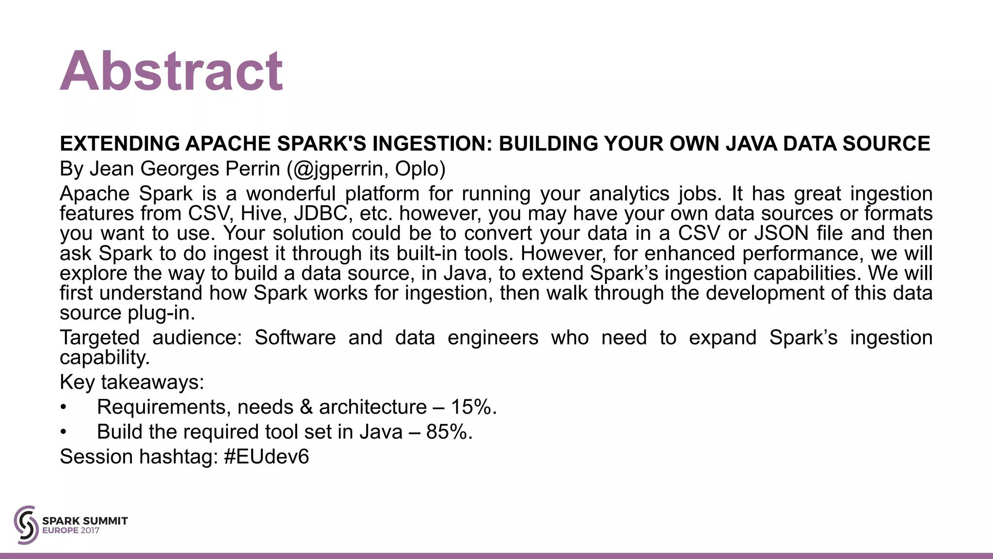 Abstract EXTENDING APACHE SPARK'S INGESTION: BUILDING YOUR OWN JAVA DATA SOURCE By Jean Georges Perrin (@jgperrin, Oplo) Apache Spark is a wonderful platform for running your analytics jobs. It has great ingestion features from CSV, Hive, JDBC, etc. however, you may have your own data sources or formats you want to use. Your solution could be to convert your data in a CSV or JSON file and then ask Spark to do ingest it through its built-in tools. However, for enhanced performance, we will explore the way to build a data source, in Java, to extend Spark’s ingestion capabilities. We will first understand how Spark works for ingestion, then walk through the development of this data source plug-in. Targeted audience: Software and data engineers who need to expand Spark’s ingestion capability. Key takeaways: • Requirements, needs & architecture – 15%. • Build the required tool set in Java – 85%. Session hashtag: #EUdev6 