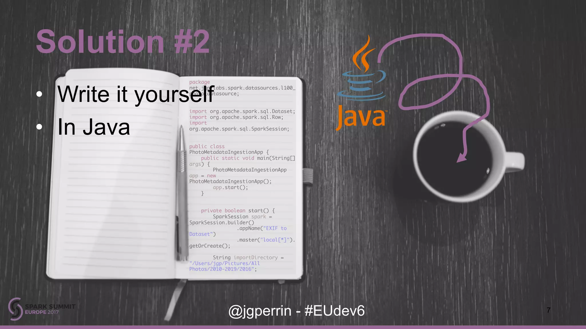 package net.jgp.labs.spark.datasources.l100_ photo_datasource; import org.apache.spark.sql.Dataset; import org.apache.spark.sql.Row; import org.apache.spark.sql.SparkSession; public class PhotoMetadataIngestionApp { public static void main(String[] args) { PhotoMetadataIngestionApp app = new PhotoMetadataIngestionApp(); app.start(); } private boolean start() { SparkSession spark = SparkSession.builder() .appName("EXIF to Dataset") .master("local[*]"). getOrCreate(); String importDirectory = "/Users/jgp/Pictures/All Photos/2010-2019/2016"; Solution #2 7@jgperrin - #EUdev6 • Write it yourself • In Java 