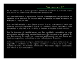 Vectores en 2D
En los campos de la ciencia podemos encontrar cantidades o variables físicas
que pueden ser clasificadas como escalares o vectoriales.
Una cantidad escalar es aquella que tiene un valor específico o magnitud que no
depende de la dirección de análisis como por ejemplo la masa, el tiempo, la
energía o la carga eléctrica.
Una cantidad vectorial es aquella que, además de tener una magnitud, tiene una
dirección y sentido establecido dentro de un espacio euclidiano como por ejemplo
la posición, la velocidad, la aceleración, la fuerza o la cantidad de movimiento.
Con la intención de familiarizarnos con las cantidades vectoriales, en esta
presentación estudiaremos, matemáticamente, a los vectores en un espacio de
dos dimensiones, los cuales se representan gráficamente con una flecha que
inicia en un punto de aplicación y apunta en la dirección de acción.
Antes de iniciar con la descripción de los vectores es necesario mencionar que es
requerida la existencia de un espacio euclidiano o euclídeo en el que está
suscrito el vector. Por lo tanto, analizaremos brevemente algunas condiciones
que definen al espacio euclidiano.
1
 