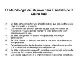 Área: Ciencias
Control de Calidad
La Metodología de Ishikawa para el Análisis de la
Causa-Raíz
3. Se debe ponderar (definir una probabilidad) de que esa posible causa
haya provocado el problema.
4. Deben eliminarse aquellas posibles causas cuya probabilidad de
recurrencia evaluada por los hechos y a juicio del analista sean
catalogadas como baja.
5. Se debe trabajar con las causas más probables (con mayor
ponderación).
6. Se debe diseñar un método para verificar que sean estas las causas
más probables.
7. Después de evaluar la viabilidad de estas se deben eliminar aquellas
que no resultaron ser las originarias del problema.
8. Se debe implementar una acción correctiva, que minimice o elimine la
causa-raíz del problema y debe documentarse.
9. Debe darse seguimiento a la implementación de acciones correctivas.
 