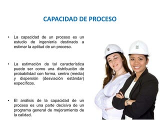 Área: Ciencias
Control de Calidad
• La capacidad de un proceso es un
estudio de ingeniería destinado a
estimar la aptitud de un proceso.
• La estimación de tal característica
puede ser como una distribución de
probabilidad con forma, centro (media)
y dispersión (desviación estándar)
específicos.
• El análisis de la capacidad de un
proceso es una parte decisiva de un
programa general de mejoramiento de
la calidad.
CAPACIDAD DE PROCESO
 