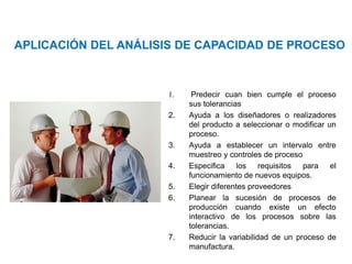 Área: Ciencias
Control de Calidad
1. Predecir cuan bien cumple el proceso
sus tolerancias
2. Ayuda a los diseñadores o realizadores
del producto a seleccionar o modificar un
proceso.
3. Ayuda a establecer un intervalo entre
muestreo y controles de proceso
4. Especifica los requisitos para el
funcionamiento de nuevos equipos.
5. Elegir diferentes proveedores
6. Planear la sucesión de procesos de
producción cuando existe un efecto
interactivo de los procesos sobre las
tolerancias.
7. Reducir la variabilidad de un proceso de
manufactura.
APLICACIÓN DEL ANÁLISIS DE CAPACIDAD DE PROCESO
 