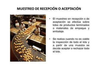 Área: Ciencias
Control de Calidad
• El muestreo en recepción o de
aceptación se efectúa sobre
lotes de productos terminados
o materiales de empaque y
embalaje.
• Se realiza cuando no es viable
la inspección de todo el lote y
a partir de una muestra se
decide aceptar o rechazar todo
el lote.
MUESTREO DE RECEPCIÓN O ACEPTACIÓN
 