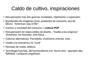 Caldo de cultivo, inspiraciones
● Recuperación tras dos guerras mundiales. Optimismo y expansión.
● Bombardeo de imágenes (cine, productos de consumo, etc) de EEUU.
“American way of life”.
● Comics y sociedad del consumo > cultura POP
● Recuperación de viejos estilos de diseño...“Vuelta a los orígenes”
Victoriano, Art nouveau, Arte Decó...
● Culturas alternativas: Psicodelia, misticismo oriental, rock...
● Vuelta a la artesanía y lo “rural”
● Revistas de moda, belleza.
● Tecnología futurista, del funcionalismo a lo “tecno-chic”, aparatos alta
fidelidad, Lamparas angulosas.
 