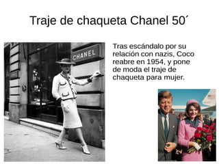 Traje de chaqueta Chanel 50´
Tras escándalo por su
relación con nazis, Coco
reabre en 1954, y pone
de moda el traje de
chaqueta para mujer.
 