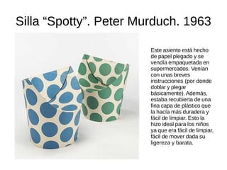 Silla “Spotty”. Peter Murduch. 1963
Este asiento está hecho de papel plegado y se
vendía empaquetada en supermercados. Venían
con unas breves instrucciones (por donde doblar
y plegar básicamente). Además, estaba
recubierta de una fina capa de plástico que la
hacía más duradera y fácil de limpiar. Esto la
hizo ideal para los niños ya que era fácil de
limpiar, fácil de mover dada su ligereza y barata.
 