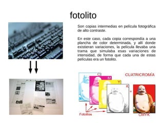 fotolito
Son copias intermedias en película fotográfica
de alto contraste.
En este caso, cada copia correspondía a una
plancha de color determinada, y allí donde
existieran variaciones, la película llevaba una
trama que simulaba esas variaciones de
intensidad, de forma que cada una de estas
películas era un fotolito.
 