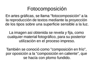 Fotocomposición
En artes gráficas, se llama "fotocomposición" a la
la reproducción de textos mediante la proyección
de los tipos sobre una superficie sensible a la luz.
La imagen asi obtenida se revela y fija, como
cualquier material fotográfico, para su posterior
utilización en el proceso impreso.
También se conoció como "composición en frío",
por oposición a la "composición en caliente", que
se hacía con plomo fundido.
 