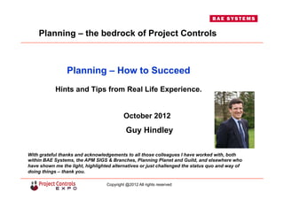 Planning – How to Succeed
Hints and Tips from Real Life Experience.
October 2012
Guy Hindley
With grateful thanks and acknowledgements to all those colleagues I have worked with, both
within BAE Systems, the APM SIGS & Branches, Planning Planet and Guild, and elsewhere who
have shown me the light, highlighted alternatives or just challenged the status quo and way of
doing things – thank you.
Planning – the bedrock of Project Controls
Copyright @2012 All rights reserved
 