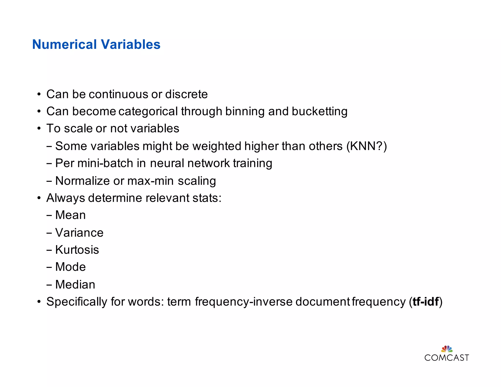 Numerical Variables
• Can be continuous or discrete
• Can become categorical through binning and bucketting
• To scale or not variables
- Some variables might be weighted higher than others (KNN?)
- Per mini-batch in neural network training
- Normalize or max-min scaling
• Always determine relevant stats:
- Mean
- Variance
- Kurtosis
- Mode
- Median
• Specifically for words: term frequency-inverse documentfrequency (tf-idf)
 