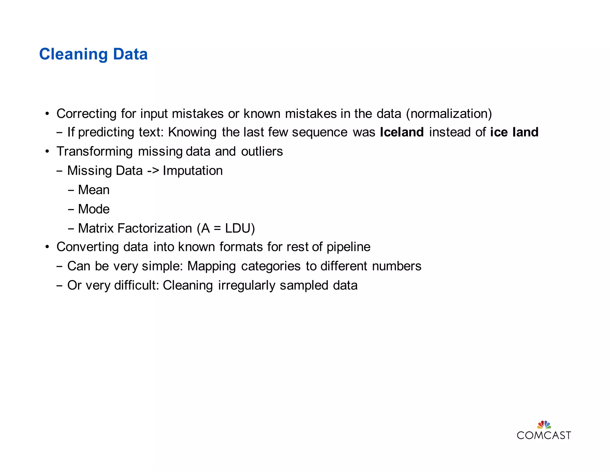 Cleaning Data
• Correcting for input mistakes or known mistakes in the data (normalization)
- If predicting text: Knowing the last few sequence was Iceland instead of ice land
• Transforming missing data and outliers
- Missing Data -> Imputation
- Mean
- Mode
- Matrix Factorization (A = LDU)
• Converting data into known formats for rest of pipeline
- Can be very simple: Mapping categories to different numbers
- Or very difficult: Cleaning irregularly sampled data
 
