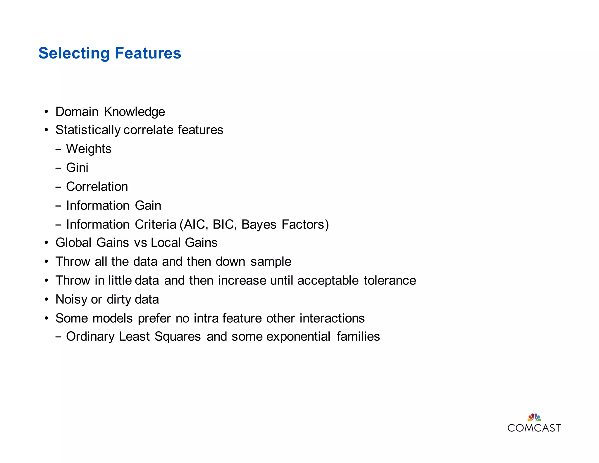 Selecting Features
• Domain Knowledge
• Statistically correlate features
- Weights
- Gini
- Correlation
- Information Gain
- Information Criteria (AIC, BIC, Bayes Factors)
• Global Gains vs Local Gains
• Throw all the data and then down sample
• Throw in little data and then increase until acceptable tolerance
• Noisy or dirty data
• Some models prefer no intra feature other interactions
- Ordinary Least Squares and some exponential families
 
