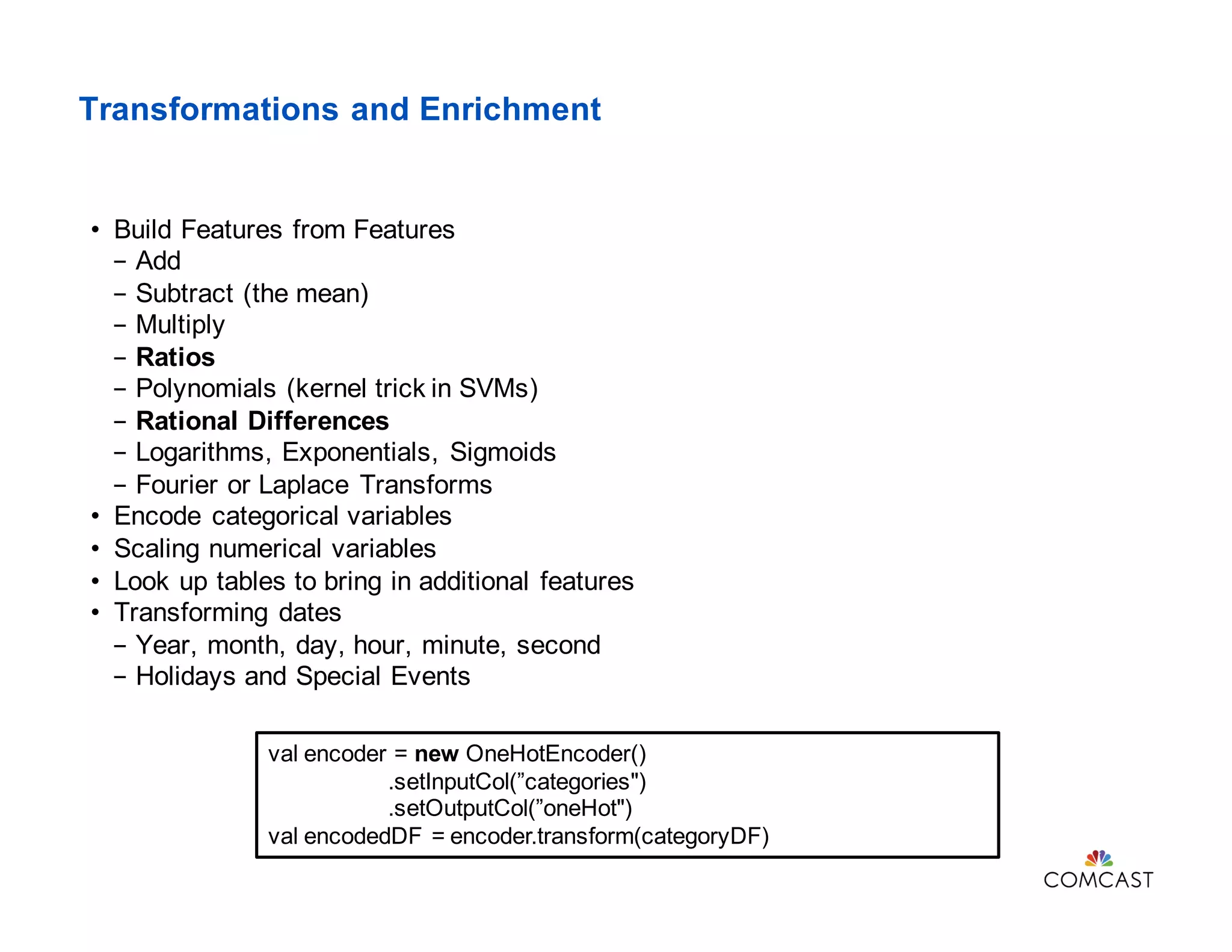 Transformations and Enrichment
• Build Features from Features
- Add
- Subtract (the mean)
- Multiply
- Ratios
- Polynomials (kernel trick in SVMs)
- Rational Differences
- Logarithms, Exponentials, Sigmoids
- Fourier or Laplace Transforms
• Encode categorical variables
• Scaling numerical variables
• Look up tables to bring in additional features
• Transforming dates
- Year, month, day, hour, minute, second
- Holidays and Special Events
val encoder = new OneHotEncoder()
.setInputCol(”categories")
.setOutputCol(”oneHot")
val encodedDF = encoder.transform(categoryDF)
 