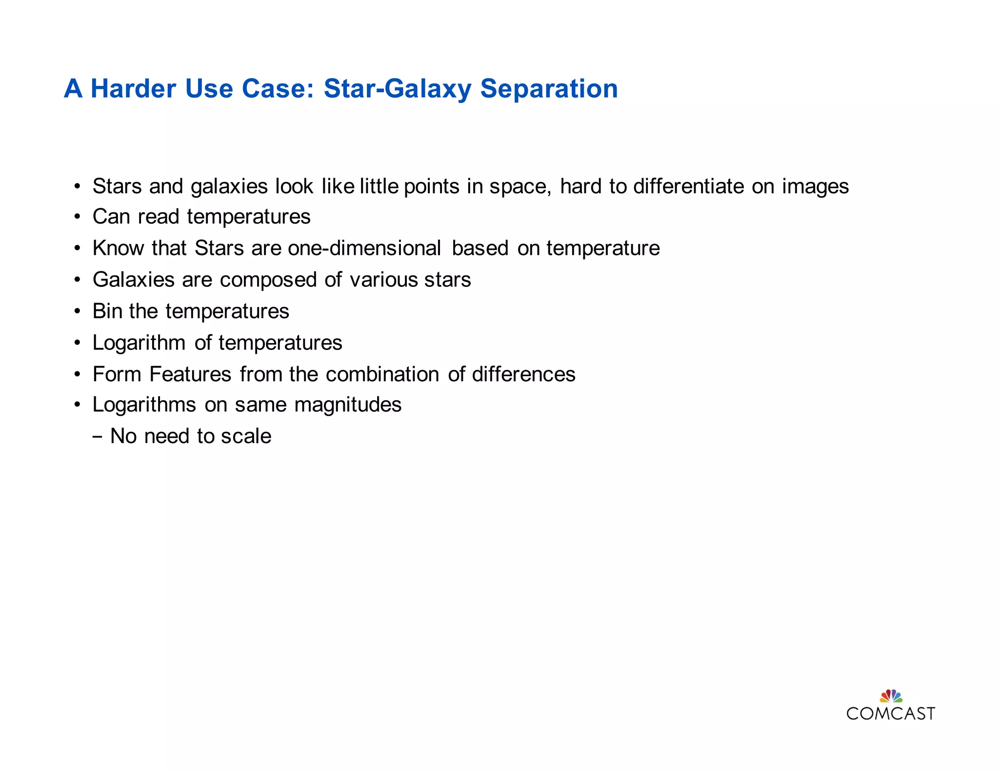 A Harder Use Case: Star-Galaxy Separation
• Stars and galaxies look like little points in space, hard to differentiate on images
• Can read temperatures
• Know that Stars are one-dimensional based on temperature
• Galaxies are composed of various stars
• Bin the temperatures
• Logarithm of temperatures
• Form Features from the combination of differences
• Logarithms on same magnitudes
- No need to scale
 