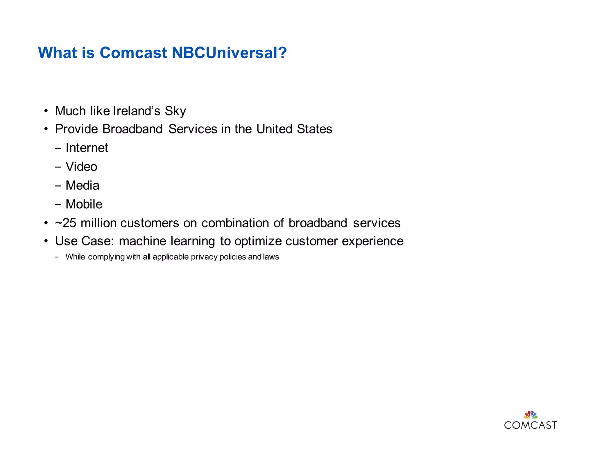 What is Comcast NBCUniversal?
• Much like Ireland’s Sky
• Provide Broadband Services in the United States
- Internet
- Video
- Media
- Mobile
• ~25 million customers on combination of broadband services
• Use Case: machine learning to optimize customer experience
- While complying with all applicable privacy policies and laws
 