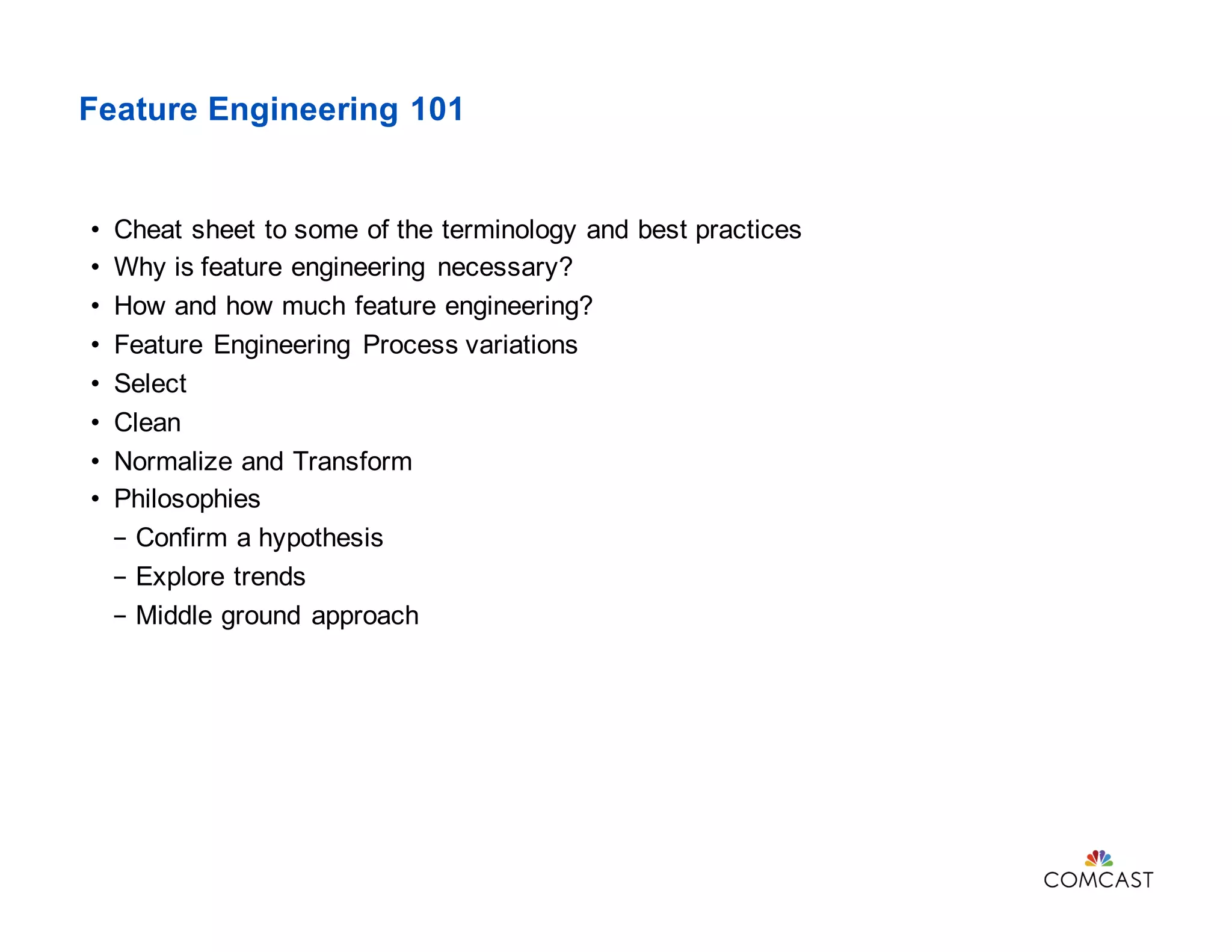 Feature Engineering 101
• Cheat sheet to some of the terminology and best practices
• Why is feature engineering necessary?
• How and how much feature engineering?
• Feature Engineering Process variations
• Select
• Clean
• Normalize and Transform
• Philosophies
- Confirm a hypothesis
- Explore trends
- Middle ground approach
 