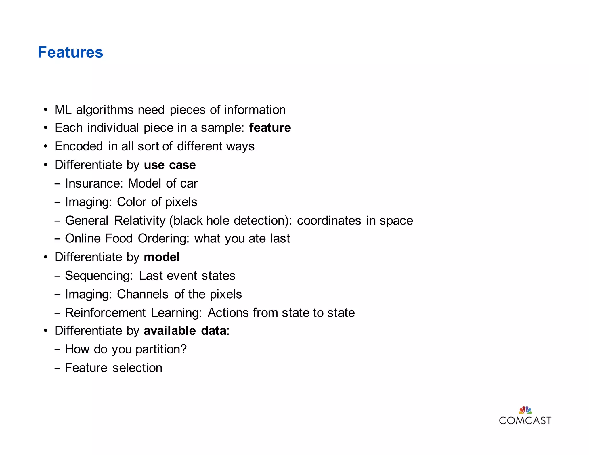 Features
• ML algorithms need pieces of information
• Each individual piece in a sample: feature
• Encoded in all sort of different ways
• Differentiate by use case
- Insurance: Model of car
- Imaging: Color of pixels
- General Relativity (black hole detection): coordinates in space
- Online Food Ordering: what you ate last
• Differentiate by model
- Sequencing: Last event states
- Imaging: Channels of the pixels
- Reinforcement Learning: Actions from state to state
• Differentiate by available data:
- How do you partition?
- Feature selection
 
