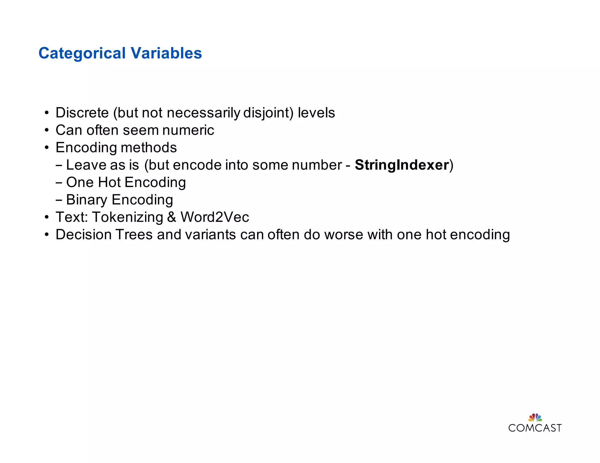 Categorical Variables
• Discrete (but not necessarily disjoint) levels
• Can often seem numeric
• Encoding methods
- Leave as is (but encode into some number - StringIndexer)
- One Hot Encoding
- Binary Encoding
• Text: Tokenizing & Word2Vec
• Decision Trees and variants can often do worse with one hot encoding
 