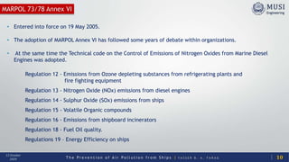 T h e P r e v e n t i o n o f A i r P o l l u t i o n f r o m S h i p s | Y A S S E R B . A . F A R A G
13 October
2020
• Entered into force on 19 May 2005.
• The adoption of MARPOL Annex VI has followed some years of debate within organizations.
• At the same time the Technical code on the Control of Emissions of Nitrogen Oxides from Marine Diesel
Engines was adopted.
MARPOL 73/78 Annex VI
Regulation 12 - Emissions from Ozone depleting substances from refrigerating plants and
fire fighting equipment
Regulation 13 - Nitrogen Oxide (NOx) emissions from diesel engines
Regulation 14 - Sulphur Oxide (SOx) emissions from ships
Regulation 15 - Volatile Organic compounds
Regulation 16 - Emissions from shipboard incinerators
Regulation 18 - Fuel Oil quality.
Regulations 19 – Energy Efficiency on ships
10
 