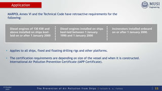T h e P r e v e n t i o n o f A i r P o l l u t i o n f r o m S h i p s | Y A S S E R B . A . F A R A G
13 October
2020
Application
• Applies to all ships, fixed and floating drilling rigs and other platforms.
• The certification requirements are depending on size of the vessel and when it is constructed.
International Air Pollution Prevention Certificate (IAPP Certificate).
MARPOL Annex VI and the Technical Code have retroactive requirements for the
following:
11
 