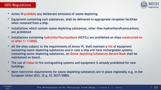 T h e P r e v e n t i o n o f A i r P o l l u t i o n f r o m S h i p s | Y A S S E R B . A . F A R A G
13 October
2020
• Annex VI prohibits any deliberate emissions of ozone-depleting
• Equipment containing such substances, shall be delivered to appropriate reception facilities
when removed from a ship.
• Installations which contain ozone-depleting substances, other than hydrochlorofluorocarbons,
are prohibited
• Installations containing hydrochlorflourocarbons (HCFCs) are prohibited on ships constructed on
or after 1/ 1/2020.
• All the ships subject to the requirements of Annex VI, shall maintain a list of equipment
containing ozone depleting substances and in case a ship will have rechargeable systems
containing ozone depleting substances, an Ozone depleting Substances Record Book shall be
maintained on board.
• The use of Halon in fire extinguishing systems and equipment is already prohibited for new
buildings.
• More restrictive requirements for ozone depleting substances are in place regionally, e.g. in the
European Union (EU). (E.g. EC 2037/2000)
13
ODS-Regulations
 