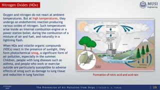 T h e P r e v e n t i o n o f A i r P o l l u t i o n f r o m S h i p s | Y A S S E R B . A . F A R A G
13 October
2020
Nitrogen Oxides (NOx)
Oxygen and nitrogen do not react at ambient
temperatures. But at high temperatures, they
undergo an endothermic reaction producing
various oxides of nitrogen. Such temperatures
arise inside an internal combustion engine or a
power station boiler, during the combustion of a
mixture of air and fuel, and naturally in a
lightning flash.
When NOx and volatile organic compounds
(VOCs) react in the presence of sunlight, they
form photochemical smog, a significant form of
air pollution, especially in the summer.
Children, people with lung diseases such as
asthma, and people who work or exercise
outside are particularly susceptible to adverse
effects of smog such as damage to lung tissue
and reduction in lung function
19
Formation of nitric acid and acid rain
 