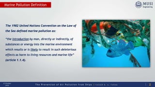 T h e P r e v e n t i o n o f A i r P o l l u t i o n f r o m S h i p s | Y A S S E R B . A . F A R A G
13 October
2020
The 1982 United Nations Convention on the Law of
the Sea defined marine pollution as:
“the introduction by man, directly or indirectly, of
substances or energy into the marine environment
which results or is likely to result in such deleterious
effects as harm to living resources and marine life”
(article 1.1.4).
2
Marine Pollution Definition
 