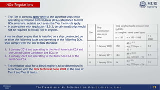 T h e P r e v e n t i o n o f A i r P o l l u t i o n f r o m S h i p s | Y A S S E R B . A . F A R A G
13 October
2020
NOx-Regulations
21
• The Tier III controls apply only to the specified ships while
operating in Emission Control Areas (ECA) established to limit
NOx emissions, outside such areas the Tier II controls apply.
• In accordance with regulation 13.5.2, certain small ships would
not be required to install Tier III engines.
A marine diesel engine that is installed on a ship constructed on
or after the following dates and operating in the following ECAs
shall comply with the Tier III NOx standard:
1. 1 January 2016 and operating in the North American ECA and
the United States Caribbean Sea ECA; or
2. 1 January 2021 and operating in the Baltic Sea ECA or the
North Sea ECA.
• The emission value for a diesel engine is to be determined in
accordance with the NOx Technical Code 2008 in the case of
Tier II and Tier III limits.
 