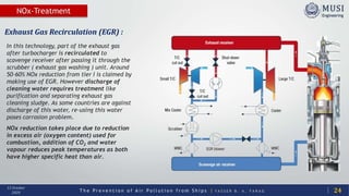 T h e P r e v e n t i o n o f A i r P o l l u t i o n f r o m S h i p s | Y A S S E R B . A . F A R A G
13 October
2020
NOx-Treatment
24
Exhaust Gas Recirculation (EGR) :
In this technology, part of the exhaust gas
after turbocharger is recirculated to
scavenge receiver after passing it through the
scrubber ( exhaust gas washing ) unit. Around
50-60% NOx reduction from tier I is claimed by
making use of EGR. However discharge of
cleaning water requires treatment like
purification and separating exhaust gas
cleaning sludge. As some countries are against
discharge of this water, re-using this water
poses corrosion problem.
NOx reduction takes place due to reduction
in excess air (oxygen content) used for
combustion, addition of CO2 and water
vapour reduces peak temperatures as both
have higher specific heat than air.
 