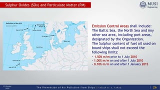 T h e P r e v e n t i o n o f A i r P o l l u t i o n f r o m S h i p s | Y A S S E R B . A . F A R A G
13 October
2020 26
Sulphur Oxides (SOx) and Particulate Matter (PM)
Emission Control Areas shall include:
The Baltic Sea, the North Sea and Any
other sea area, including port areas,
designated by the Organization.
The Sulphur content of fuel oil used on
board ships shall not exceed the
following limits:
- 1.50% m/m prior to 1 July 2010
- 1.00% m/m on and after 1 July 2010
- 0.10% m/m on and after 1 January 2015
 