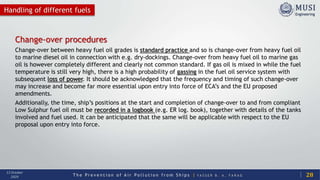 T h e P r e v e n t i o n o f A i r P o l l u t i o n f r o m S h i p s | Y A S S E R B . A . F A R A G
13 October
2020 28
Handling of different fuels
Change-over procedures
Change-over between heavy fuel oil grades is standard practice and so is change-over from heavy fuel oil
to marine diesel oil in connection with e.g. dry-dockings. Change-over from heavy fuel oil to marine gas
oil is however completely different and clearly not common standard. If gas oil is mixed in while the fuel
temperature is still very high, there is a high probability of gassing in the fuel oil service system with
subsequent loss of power. It should be acknowledged that the frequency and timing of such change-over
may increase and become far more essential upon entry into force of ECA’s and the EU proposed
amendments.
Additionally, the time, ship’s positions at the start and completion of change-over to and from compliant
Low Sulphur fuel oil must be recorded in a logbook (e.g. ER log. book), together with details of the tanks
involved and fuel used. It can be anticipated that the same will be applicable with respect to the EU
proposal upon entry into force.
 
