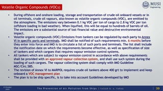 T h e P r e v e n t i o n o f A i r P o l l u t i o n f r o m S h i p s | Y A S S E R B . A . F A R A G
13 October
2020
Volatile Organic Compounds (VOCs)
30
• During offshore and onshore loading, storage and transportation of crude oil onboard vessels or in
oil terminals, crude oil vapours, also known as volatile organic compounds (VOC), are emitted to
the atmosphere. The emissions vary between 0.1 kg VOC per ton of cargo to 2.8 kg VOC per ton
(offshore loading in bad weather). When liquified, this will be equal to hundreds of barrels of oil.
The emissions are a substantial source of lost financial value and destructive environmental
impact.
• Volatile organic compounds (VOC) Emissions from tankers can be regulated by each party to Annex
VI in specific ports and terminals. IMO shall be notified of such requirements min. 6 months before
they enter into force and IMO is to circulate a list of such ports and terminals. The list shall include
the notification date on which the requirements become effective, as well as specification of size
of tankers and which cargoes that requires vapour emission control systems.
• All tankers which are subject to vapour emission control in accordance with above requirements
shall be provided with an approved vapour collection system, and shall use such system during the
loading of such cargoes. The vapour collecting system shall comply with IMO Guideline
MSC/Circ.585.
• The revision of Annex VI to MARPOL requires crude oil tankers above 400 grt to implement and keep
onboard a VOC management plan
• The plan is to be ship specific, is to take into account Guidelines developed by IMO
 