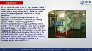 T h e P r e v e n t i o n o f A i r P o l l u t i o n f r o m S h i p s | Y A S S E R B . A . F A R A G
13 October
2020
Incinerator
32
Incineration of Annex I, II and III cargo residues, of PCB’s
(Polychlorinated biphenyls), of garbage containing more
than traces of heavy metals and of refined petroleum
products containing halogen compounds is always
prohibited.
For all the ships to which Regulation 16 will be
applicable, also incineration of exhaust gas cleaning
systems residues will be always prohibited
Monitoring of combustion flue gas outlet temperature
shall be required at all times and waste shall not be fed
into a continuous- feed shipboard incinerator when the
temperature is below the minimum allowed temperature
of 850°C. For batch-loaded shipboard incinerators, the
unit shall be designed so that the temperature in the
combustion chamber shall reach 600°C within 5 minutes
after start-up and will thereafter stabilize at a
temperature not less than 850 °C.
 