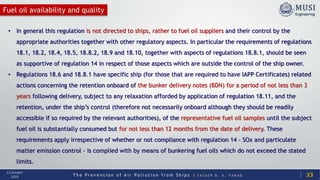 T h e P r e v e n t i o n o f A i r P o l l u t i o n f r o m S h i p s | Y A S S E R B . A . F A R A G
13 October
2020
Fuel oil availability and quality
33
• In general this regulation is not directed to ships, rather to fuel oil suppliers and their control by the
appropriate authorities together with other regulatory aspects. In particular the requirements of regulations
18.1, 18.2, 18.4, 18.5, 18.8.2, 18.9 and 18.10, together with aspects of regulations 18.8.1, should be seen
as supportive of regulation 14 in respect of those aspects which are outside the control of the ship owner.
• Regulations 18.6 and 18.8.1 have specific ship (for those that are required to have IAPP Certificates) related
actions concerning the retention onboard of the bunker delivery notes (BDN) for a period of not less than 3
years following delivery, subject to any relaxation afforded by application of regulation 18.11, and the
retention, under the ship’s control (therefore not necessarily onboard although they should be readily
accessible if so required by the relevant authorities), of the representative fuel oil samples until the subject
fuel oil is substantially consumed but for not less than 12 months from the date of delivery. These
requirements apply irrespective of whether or not compliance with regulation 14 - SOx and particulate
matter emission control - is complied with by means of bunkering fuel oils which do not exceed the stated
limits.
 