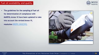 T h e P r e v e n t i o n o f A i r P o l l u t i o n f r o m S h i p s | Y A S S E R B . A . F A R A G
13 October
2020
Fuel oil availability and quality
34
• The guidelines for the sampling of fuel oil
for determination of compliance with
MARPOL Annex VI have been updated to take
into account the revised Annex VI,
resolution MEPC.182(59).
 