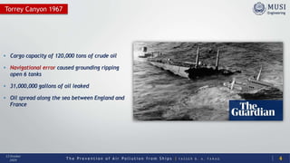 T h e P r e v e n t i o n o f A i r P o l l u t i o n f r o m S h i p s | Y A S S E R B . A . F A R A G
13 October
2020
• Cargo capacity of 120,000 tons of crude oil
• Navigational error caused grounding ripping
open 6 tanks
• 31,000,000 gallons of oil leaked
• Oil spread along the sea between England and
France
Torrey Canyon 1967
4
 