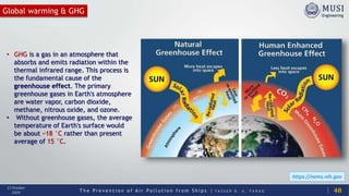 T h e P r e v e n t i o n o f A i r P o l l u t i o n f r o m S h i p s | Y A S S E R B . A . F A R A G
13 October
2020
Global warming & GHG
48
• GHG is a gas in an atmosphere that
absorbs and emits radiation within the
thermal infrared range. This process is
the fundamental cause of the
greenhouse effect. The primary
greenhouse gases in Earth's atmosphere
are water vapor, carbon dioxide,
methane, nitrous oxide, and ozone.
• Without greenhouse gases, the average
temperature of Earth's surface would
be about −18 °C rather than present
average of 15 °C.
https://nems.nih.gov
 