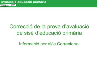 Correcció de la prova d’avaluació
  de sisè d’educació primària
   Informació per el/la Corrector/a
 