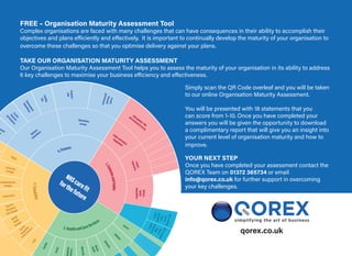 qorex.co.uk
NHScarefit
forthefuture
4.Finance
3.Capability
2.Health andCareServices
1.PatientsandPublic
Maximising
Income
In-year
financialperformance
In-year
financial
performance
Financial
plan
ancial
n
Digital
AcuteCare
Provider
CommunityCare
Provider
PrimaryCare
Urgent&
Emergency
CareProvider
Mental
Health
Provider
Service
Integration
(PatientPathways)
CCGs
Autism
Learning
Disabilitie
Maternity
Mental
Health
Dementia
Diabetes
Cancer
ObesityFunding
Gap
Improvement
Expenditure
PublicandPatient
Engagement
CQCinpatient/MH
andcommunitysurvey
Patient
Experience
Reduce
health
inequalities
IAPT:waitingtimeto
begin
treatmentwithin...
IAPT:waitingtimeto
begintreatmentwithin...
Optimise
Expenditure
FREE – Organisation Maturity Assessment Tool
Complex organisations are faced with many challenges that can have consequences in their ability to accomplish their
objectives and plans efficiently and effectively. It is important to continually develop the maturity of your organisation to
overcome these challenges so that you optimise delivery against your plans.
TAKE OUR ORGANISATION MATURITY ASSESSMENT
Our Organisation Maturity Assessment Tool helps you to assess the maturity of your organisation in its ability to address
6 key challenges to maximise your business efficiency and effectiveness.
Simply scan the QR Code overleaf and you will be taken
to our online Organisation Maturity Assessment.
You will be presented with 18 statements that you
can score from 1-10. Once you have completed your
answers you will be given the opportunity to download
a complimentary report that will give you an insight into
your current level of organisation maturity and how to
improve.
YOUR NEXT STEP
Once you have completed your assessment contact the
QOREX Team on 01372 365734 or email
info@qorex.co.uk for further support in overcoming
your key challenges.
 