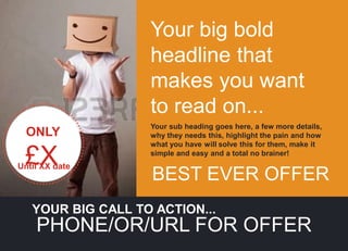 Your big bold
headline that
makes you want
to read on...
YOUR BIG CALL TO ACTION...
PHONE/OR/URL FOR OFFER
ONLY
£X
Until XX date
Your sub heading goes here, a few more details,
why they needs this, highlight the pain and how
what you have will solve this for them, make it
simple and easy and a total no brainer!
BEST EVER OFFER
 