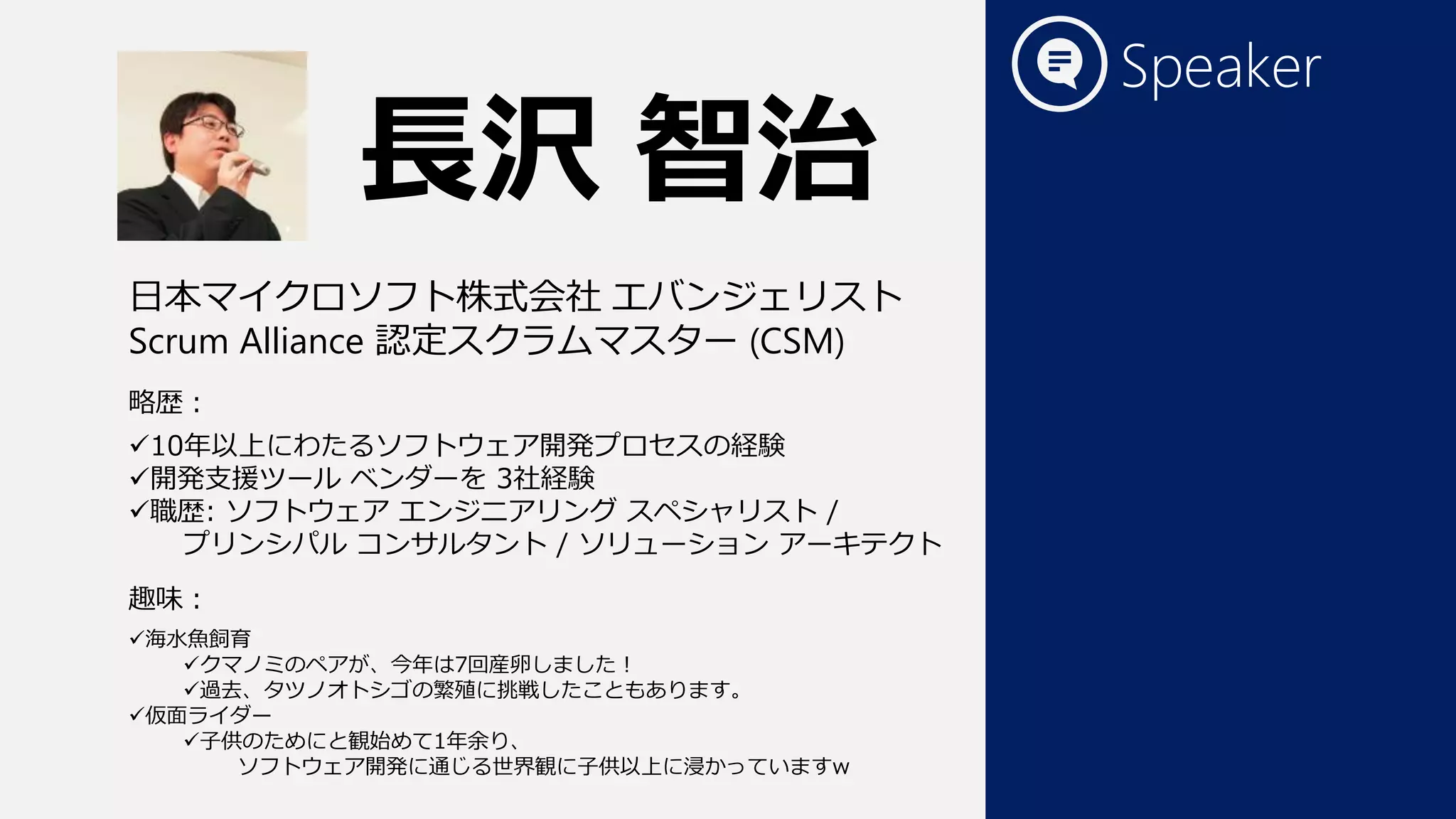 Speaker
10年以上にわたるソフトウェア開発プロセスの経験
開発支援ツール ベンダーを 3社経験
職歴: ソフトウェア エンジニアリング スペシャリスト /
プリンシパル コンサルタント / ソリューション アーキテクト
海水魚飼育
クマノミのペアが、今年は7回産卵しました！
過去、タツノオトシゴの繁殖に挑戦したこともあります。
仮面ライダー
子供のためにと観始めて1年余り、
ソフトウェア開発に通じる世界観に子供以上に浸かっていますw
長沢 智治
日本マイクロソフト株式会社 エバンジェリスト
Scrum Alliance 認定スクラムマスター (CSM)
略歴：
趣味：
 