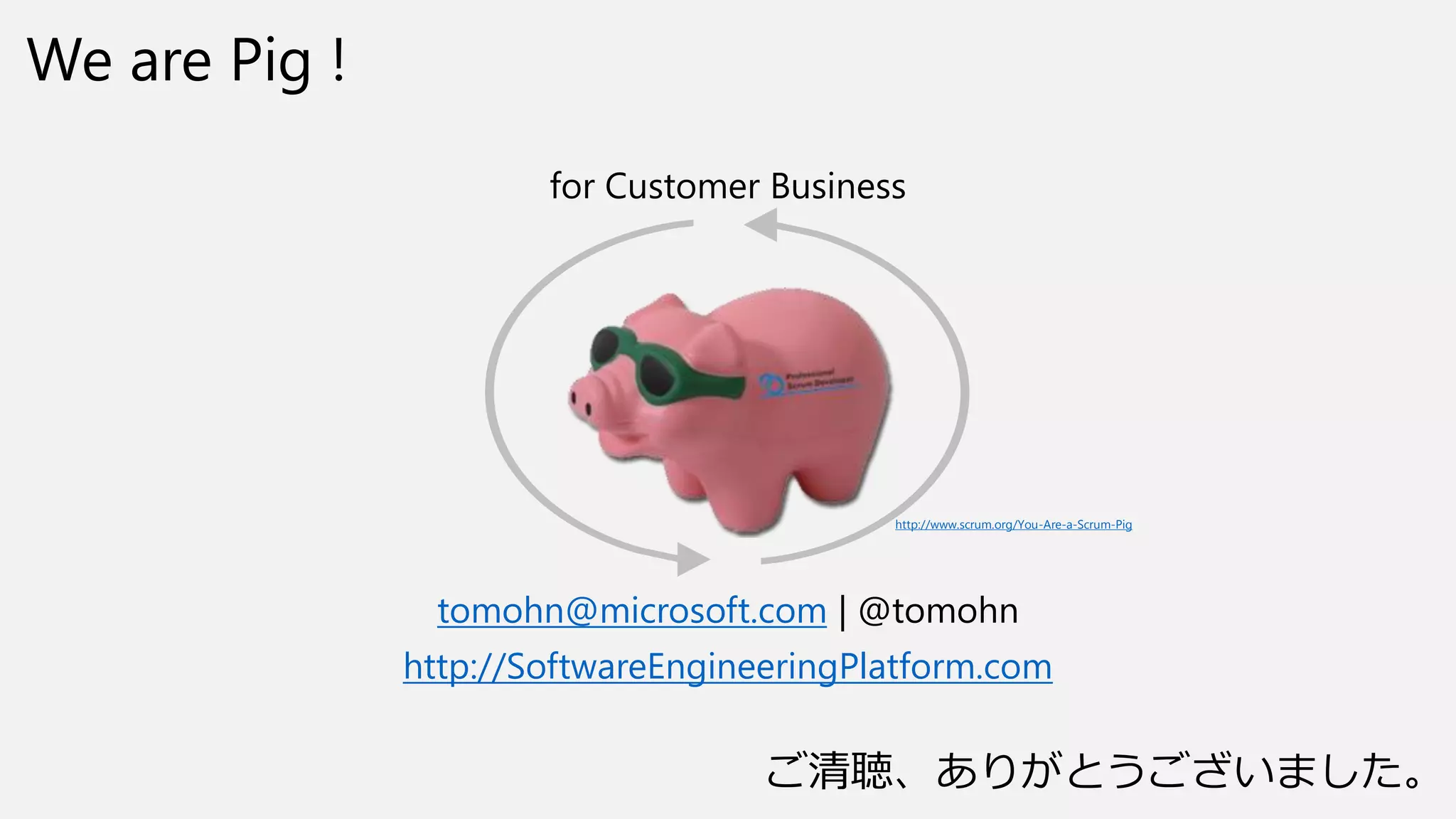 We are Pig !
for Customer Business
tomohn@microsoft.com | @tomohn
http://SoftwareEngineeringPlatform.com
http://www.scrum.org/You-Are-a-Scrum-Pig
ご清聴、ありがとうございました。
 