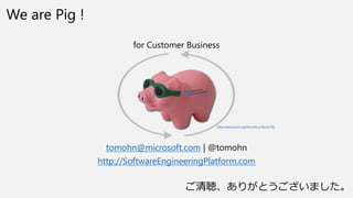 We are Pig !
for Customer Business
tomohn@microsoft.com | @tomohn
http://SoftwareEngineeringPlatform.com
http://www.scrum.org/You-Are-a-Scrum-Pig
꤬Ȥޤ
 