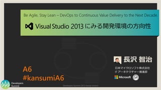 Developers Summit 2013 Kansai Action!Summit
Developers
Be Agile, Stay Lean – DevOps to Continuous Value Delivery to the Next Decade.
長沢 智治
日本マイクロソフト株式会社
IT アーキテクチャー推進部A6
#kansumiA6
2013にみる開発環境の方向性
 