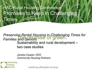 HAC Rural Housing Conference
Promises to Keep in Challenging
Times

Preserving Rental Housing in Challenging Times for
Families The promise of green:
          and Seniors
         Sustainability and rural development –
         two case studies

        Janaka Casper, CEO
        Community Housing Partners


                redefining affordable housing
 