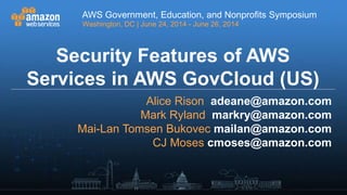 AWS Government, Education, and Nonprofits Symposium
Washington, DC | June 24, 2014 - June 26, 2014
AWS Government, Education, and Nonprofits Symposium
Washington, DC | June 24, 2014 - June 26, 2014
Security Features of AWS
Services in AWS GovCloud (US)
Alice Rison adeane@amazon.com
Mark Ryland markry@amazon.com
Mai-Lan Tomsen Bukovec mailan@amazon.com
CJ Moses cmoses@amazon.com
 